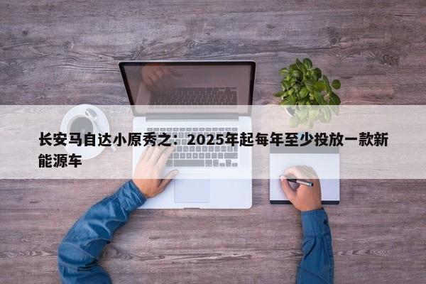 长安马自达小原秀之：2025年起每年至少投放一款新能源车