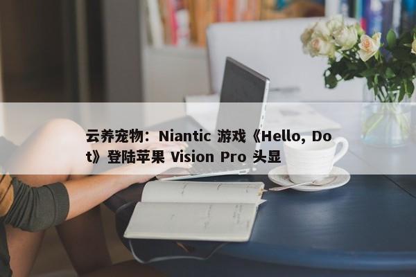 云养宠物：Niantic 游戏《Hello, Dot》登陆苹果 Vision Pro 头显