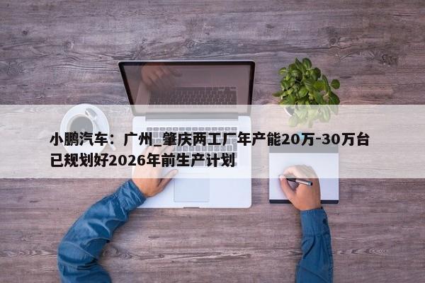 小鹏汽车：广州_肇庆两工厂年产能20万-30万台 已规划好2026年前生产计划