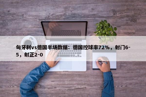 匈牙利vs德国半场数据：德国控球率72%，射门6-5，射正2-0