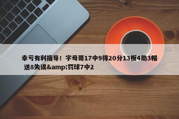 幸亏有利指导！字母哥17中9得20分13板4助3帽 送8失误&罚球7中2