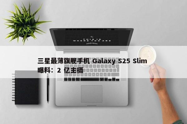 三星最薄旗舰手机 Galaxy S25 Slim 曝料：2 亿主摄