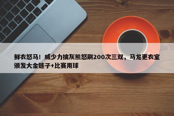 鲜衣怒马！威少力擒灰熊怒刷200次三双，马龙更衣室颁发大金链子+比赛用球