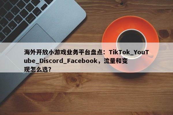 海外开放小游戏业务平台盘点：TikTok_YouTube_Discord_Facebook，流量和变现怎么选？