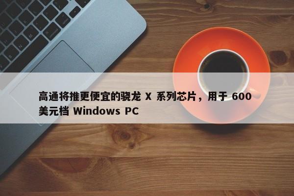 高通将推更便宜的骁龙 X 系列芯片，用于 600 美元档 Windows PC