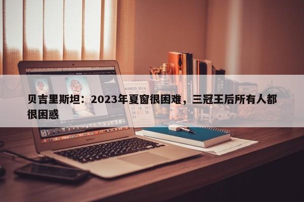 贝吉里斯坦：2023年夏窗很困难，三冠王后所有人都很困惑