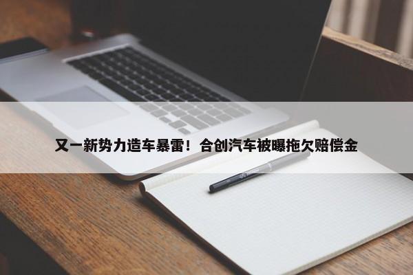 又一新势力造车暴雷！合创汽车被曝拖欠赔偿金