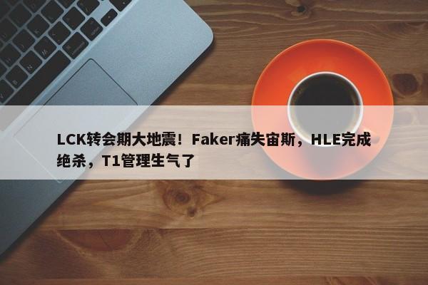 LCK转会期大地震！Faker痛失宙斯，HLE完成绝杀，T1管理生气了