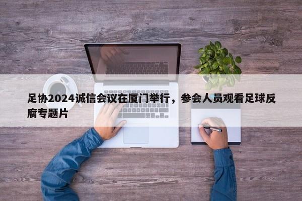 足协2024诚信会议在厦门举行，参会人员观看足球反腐专题片