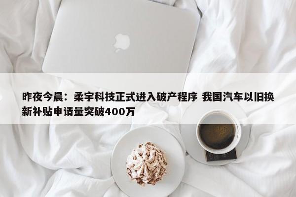 昨夜今晨：柔宇科技正式进入破产程序 我国汽车以旧换新补贴申请量突破400万